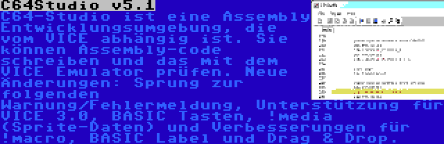 C64Studio v5.1 | C64-Studio ist eine Assembly Entwicklungsumgebung, die vom VICE abhängig ist. Sie können Assembly-code schreiben und das mit dem VICE Emulator prüfen. Neue Änderungen: Sprung zur folgenden Warnung/Fehlermeldung, Unterstützung für VICE 3.0, BASIC Tasten, !media (Sprite-Daten) und Verbesserungen für !macro, BASIC Label und Drag & Drop.