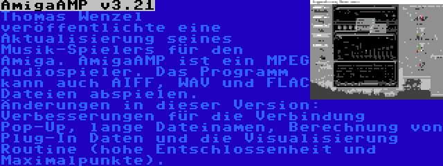 AmigaAMP v3.21 | Thomas Wenzel veröffentlichte eine Aktualisierung seines Musik-Spielers für den Amiga. AmigaAMP ist ein MPEG Audiospieler. Das Programm kann auch AIFF, WAV und FLAC Dateien abspielen. Änderungen in dieser Version: Verbesserungen für die Verbindung Pop-Up, lange Dateinamen, Berechnung von Plug-In Daten und die Visualisierung Routine (hohe Entschlossenheit und Maximalpunkte).