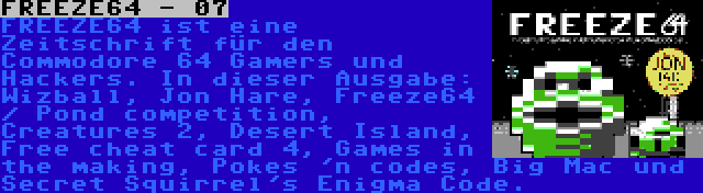 FREEZE64 - 07 | FREEZE64 ist eine Zeitschrift für den Commodore 64 Gamers und Hackers. In dieser Ausgabe: Wizball, Jon Hare, Freeze64 / Pond competition, Creatures 2, Desert Island, Free cheat card 4, Games in the making, Pokes 'n codes, Big Mac und Secret Squirrel's Enigma Code.