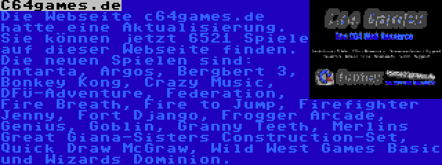 C64games.de | Die Webseite c64games.de hatte eine Aktualisierung. Sie können jetzt 6521 Spiele auf dieser Webseite finden. Die neuen Spielen sind: Antarta, Argos, Bergbert 3, Bonkey Kong, Crazy Music, DFÜ-Adventure, Federation, Fire Breath, Fire to Jump, Firefighter Jenny, Fort Django, Frogger Arcade, Genius, Goblin, Granny Teeth, Merlins Great Giana-Sisters Construction-Set, Quick Draw McGraw, Wild West Games Basic und Wizards Dominion.