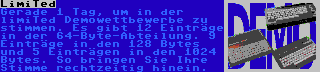 LimiTed | Gerade 1 Tag, um in der limiTed Demowettbewerbe zu stimmen. Es gibt 12 Einträge in der 64-Byte-Abteilung. 9 Einträge in den 128 Bytes und 5 Einträgen in den 1024 Bytes. So bringen Sie Ihre Stimme rechtzeitig hinein.