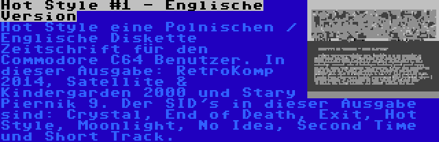 Hot Style #1 - Englische Version | Hot Style eine Polnischen / Englische Diskette Zeitschrift für den Commodore C64 Benutzer. In dieser Ausgabe: RetroKomp 2014, Satellite & Kindergarden 2000 und Stary Piernik 9. Der SID's in dieser Ausgabe sind: Crystal, End of Death, Exit, Hot Style, Moonlight, No Idea, Second Time und Short Track.