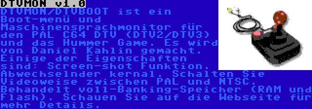 DTVMON v1.0 | DTVMON/DTVBOOT ist ein Boot-menü und Maschinensprachmonitor für den PAL C64 DTV (DTV2/DTV3) und das Hummer Game. Es wird von Daniel Kahlin gemacht. Einige der Eigenschaften sind: Screen-shot Funktion. Abwechselnder kernal. Schalten Sie Videoweise zwischen PAL und NTSC. Behandelt voll-Banking-Speicher (RAM und Flash). Schauen Sie auf die Webseite für mehr Details.