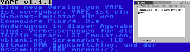 YAPE v1.1.1 | Eine neue Version von YAPE ist verfügbar. YAPE ist ein Windows-Emulator für den Commodore Plus/4. Die Änderungen in dieser Ausgabe sind: Verbesserungen für die T6721A sprach LSI Emulation, vblanking, Screenshot, TED bitmap DMA Bankswitching, und der Assembler (BRK mnemonic).