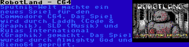 RobotLand - C64 | Sputnik-Welt machte ein neues Spiel für den Commodore C64. Das Spiel wird durch Laddh (Code & Graphik), SLD (Musik) und Rulas International (Graphik) gemacht. Das Spiel wurde durch Almighty God und Bieno64 geprüft.