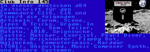 Club Info 145 | In dieser deutschen d64 Zeitschrift für den Commodore C116, C16 und Plus/4 die folgenden Artikeln: Forum, Scene, Tipps & Tricks, Gradm. In Bogenm., Gr. Gem. Teiler, Matatu, 1010, Spionsuche, Castle, Matcher, Exorcist, Pearl Diver, Blasto, Brickhunter, Flappy Dot, Wallbreak, Computerspass, Hardwar (7501), Uninvited, Music Composer Synth, und Andere Systemen.