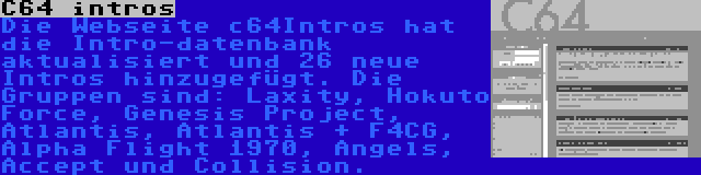 C64 intros | Die Webseite c64Intros hat die Intro-datenbank aktualisiert und 26 neue Intros hinzugefügt. Die Gruppen sind: Laxity, Hokuto Force, Genesis Project, Atlantis, Atlantis + F4CG, Alpha Flight 1970, Angels, Accept und Collision.