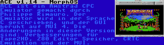 ACE v1.14 - MorphOS | ACE ist ein Amstrad CPC Emulator gemacht durch Philippe Rimauro. Der Emulator wird in der Sprache C geschrieben, und der GUI beruht auf MUI 4. Die Änderungen in dieser Version sind: Verbesserungen für Tape2HD, Z80 Editor Speicher, CRTC Emulation und der MUI.