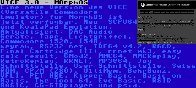 VICE 3.0 - MOrphOS | Eine neue Version des VICE (Versatile Commodore Emulator) für MorphOS ist jetzt verfügbar. Neu: SCPU64 und KoalaPad Emulation. Aktualisiert: DAC Audio Geräte, Tape, Lichtgriffel, Commodore 1520, 1540, keyrah, RS232 net, IDE64 v4.2, RGCD, Final Cartridge III+, rrnet mk3, easy calc result, GMod2, MMC64, MMCReplay, RetroReplay, RRNET, MP3@64, Joy Schnittstelle, User Schnittstelle, Swiss ROM, CP/M (Z80), UltiMem, BehrBonz, VFLI, PET HRE, Kipper Basic, Basic on Bails, The Tool 64, Eve Basic, RSID BASIC, CG-SIDplayer und psid.