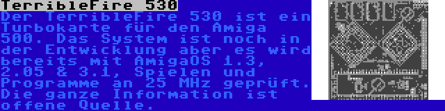 TerribleFire 530 | Der TerribleFire 530 ist ein Turbokarte für den Amiga 500. Das System ist noch in der Entwicklung aber es wird bereits mit AmigaOS 1.3, 2.05 & 3.1, Spielen und Programme an 25 MHz geprüft. Die ganze Information ist offene Quelle.