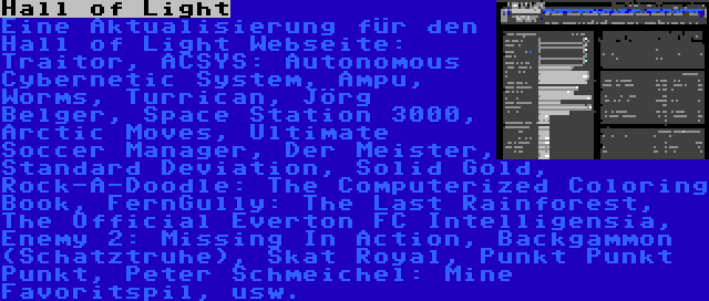 Hall of Light | Eine Aktualisierung für den Hall of Light Webseite: Traitor, ACSYS: Autonomous Cybernetic System, Ampu, Worms, Turrican, Jörg Belger, Space Station 3000, Arctic Moves, Ultimate Soccer Manager, Der Meister, Standard Deviation, Solid Gold, Rock-A-Doodle: The Computerized Coloring Book, FernGully: The Last Rainforest, The Official Everton FC Intelligensia, Enemy 2: Missing In Action, Backgammon (Schatztruhe), Skat Royal, Punkt Punkt Punkt, Peter Schmeichel: Mine Favoritspil, usw.