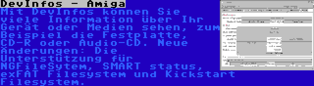 DevInfos - Amiga | Mit DevInfos können Sie viele Information über Ihr Gerät oder Medien sehen, zum Beispiel die Festplatte, CD-R oder Audio-CD. Neue Änderungen: Die Unterstützung für NGFileSytem, SMART status, exFAT Filesystem und Kickstart Filesystem.