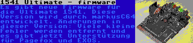 1541 Ultimate - firmware | Es gibt neue Firmware für die Ultimate 1541. Diese Version wird durch markusC64 entwickelt. Änderungen in dieser Version: Viele kleine Fehler werden entfernt und es gibt jetzt Unterstützung für Pagefox und EXOS.