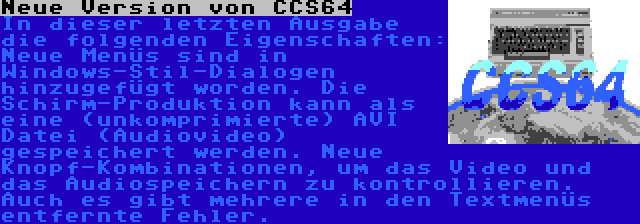 Neue Version von CCS64 | In dieser letzten Ausgabe die folgenden Eigenschaften: Neue Menüs sind in Windows-Stil-Dialogen hinzugefügt worden. Die Schirm-Produktion kann als eine (unkomprimierte) AVI Datei (Audiovideo) gespeichert werden. Neue Knopf-Kombinationen, um das Video und das Audiospeichern zu kontrollieren. Auch es gibt mehrere in den Textmenüs entfernte Fehler.