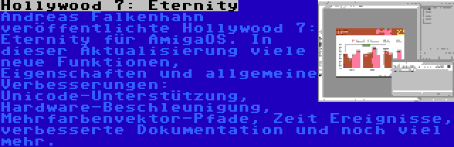 Hollywood 7: Eternity | Andreas Falkenhahn veröffentlichte Hollywood 7: Eternity für AmigaOS. In dieser Aktualisierung viele neue Funktionen, Eigenschaften und allgemeine Verbesserungen: Unicode-Unterstützung, Hardware-Beschleunigung, Mehrfarbenvektor-Pfade, Zeit Ereignisse, verbesserte Dokumentation und noch viel mehr.