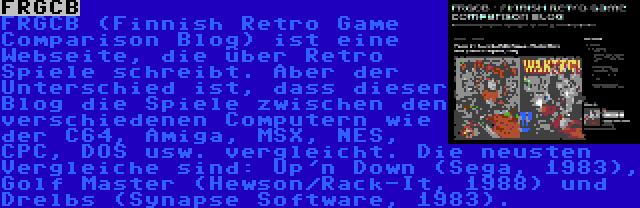 FRGCB | FRGCB (Finnish Retro Game Comparison Blog) ist eine Webseite, die über Retro Spiele schreibt. Aber der Unterschied ist, dass dieser Blog die Spiele zwischen den verschiedenen Computern wie der C64, Amiga, MSX, NES, CPC, DOS usw. vergleicht. Die neusten Vergleiche sind: Up'n Down (Sega, 1983), Golf Master (Hewson/Rack-It, 1988) und Drelbs (Synapse Software, 1983).