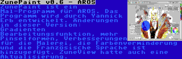 ZunePaint v0.6 - AROS | ZunePaint ist ein Mal-Programm für AROS. Das Programm wird durch Yannick Erb entwickelt. Änderungen in dieser Version: Gradienten Bearbeitungsfunktion, mehr Pinselformen, Verbesserungen für die Malerei, die Farbenverminderung und die Französische Sprache ist hinzugefügt. ZuneView hatte auch eine Aktualisierung.