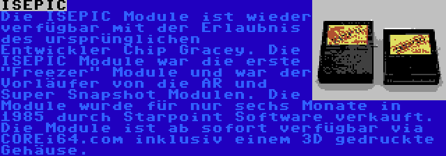 ISEPIC | Die ISEPIC Module ist wieder verfügbar mit der Erlaubnis des ursprünglichen Entwickler Chip Gracey. Die ISEPIC Module war die erste Freezer Module und war der Vorläufer von die AR und Super Snapshot Modulen. Die Module wurde für nur sechs Monate in 1985 durch Starpoint Software verkauft. Die Module ist ab sofort verfügbar via COREi64.com inklusiv einem 3D gedruckte Gehäuse.