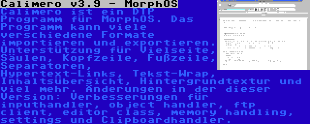 Calimero v3.9 - MorphOS | Calimero ist ein DTP Programm für MorphOS. Das Programm kann viele verschiedene Formate importieren und exportieren. Unterstützung für Vielseite, Säulen, Kopfzeile, Fußzeile, Separatoren, Hypertext-Links, Tekst-Wrap, Inhaltsübersicht, Hintergrundtextur und viel mehr. Änderungen in der dieser Version: Verbesserungen für inputhandler, object handler, ftp client, editor class, memory handling, settings und Clipboardhandler.