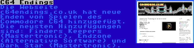 C64 Endings | Die Webseite c64endings.co.uk hat neue Enden von Spielen des Commodore C64 hinzugefügt. Die neusten Hinzufügungen sind: Finders Keepers (Mastertronic), Endzone (Alternative Software) und Dark Star (Mastertronic).