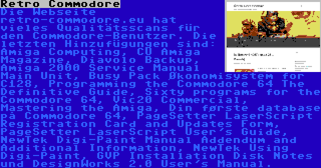 Retro Commodore | Die Webseite retro-commodore.eu hat vieles Qualitätsscans für den Commodore-Benutzer. Die letzten Hinzufügungen sind: Amiga Computing, CU Amiga Magazine, Diavolo Backup, Amiga 2000 Service Manual Main Unit, Busy Pack Økonomisystem for C128, Programming the Commodore 64 The Definitive Guide, Sixty programs for the Commodore 64, Vic20 Commercial, Mastering the Amiga, Din første database på Commodore 64, PageSetter LaserScript Registration Card and Updates Form, PageSetter LaserScript User's Guide, NewTek Digi-Paint Manual Addendum and Additional Information, NewTek Using Digi-Paint, GVP Installation Disk Notes und DesignWorks 2.0 User's Manual.