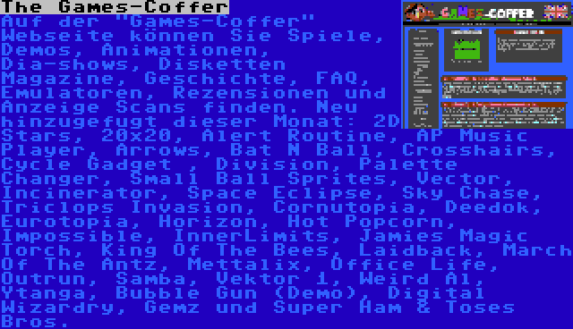 The Games-Coffer | Auf der Games-Coffer Webseite können Sie Spiele, Demos, Animationen, Dia-shows, Disketten Magazine, Geschichte, FAQ, Emulatoren, Rezensionen und Anzeige Scans finden. Neu hinzugefugt dieser Monat: 2D Stars, 20x20, Alert Routine, AP Music Player, Arrows, Bat N Ball, Crosshairs, Cycle Gadget , Division, Palette Changer, Small Ball Sprites, Vector, Incinerator, Space Eclipse, Sky Chase, Triclops Invasion, Cornutopia, Deedok, Eurotopia, Horizon, Hot Popcorn, Impossible, InnerLimits, Jamies Magic Torch, King Of The Bees, Laidback, March Of The Antz, Mettalix, Office Life, Outrun, Samba, Vektor 1, Weird Al, Ytanga, Bubble Gun (Demo), Digital Wizardry, Gemz und Super Ham & Toses Bros.