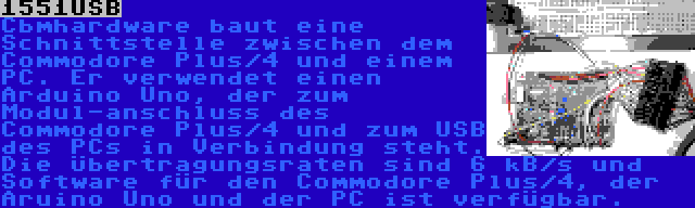 1551USB | Cbmhardware baut eine Schnittstelle zwischen dem Commodore Plus/4 und einem PC. Er verwendet einen Arduino Uno, der zum Modul-anschluss des Commodore Plus/4 und zum USB des PCs in Verbindung steht. Die Übertragungsraten sind 6 kB/s und Software für den Commodore Plus/4, der Aruino Uno und der PC ist verfügbar.