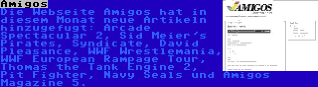 Amigos | Die Webseite Amigos hat in diesem Monat neue Artikeln hinzugefugt: Arcade Spectacular 2, Sid Meier's Pirates, Syndicate, David Pleasance, WWF Wrestlemania, WWF European Rampage Tour, Thomas the Tank Engine 2, Pit Fighter, Navy Seals und Amigos Magazine 5.