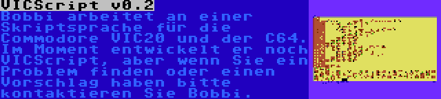 VICScript v0.2 | Bobbi arbeitet an einer Skriptsprache für die Commodore VIC20 und der C64. Im Moment entwickelt er noch VICScript, aber wenn Sie ein Problem finden oder einen Vorschlag haben bitte kontaktieren Sie Bobbi.