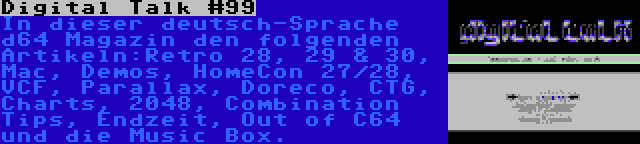 Digital Talk #99 | In dieser deutsch-Sprache d64 Magazin den folgenden Artikeln:Retro 28, 29 & 30, Mac, Demos, HomeCon 27/28, VCF, Parallax, Doreco, CTG, Charts, 2048, Combination Tips, Endzeit, Out of C64 und die Music Box.