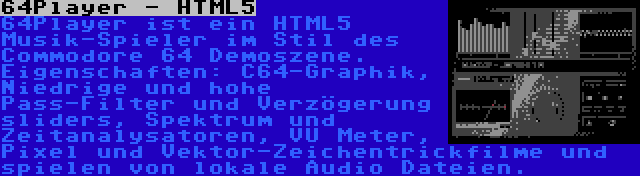 64Player - HTML5 | 64Player ist ein HTML5 Musik-Spieler im Stil des Commodore 64 Demoszene. Eigenschaften: C64-Graphik, Niedrige und hohe Pass-Filter und Verzögerung sliders, Spektrum und Zeitanalysatoren, VU Meter, Pixel und Vektor-Zeichentrickfilme und spielen von lokale Audio Dateien.