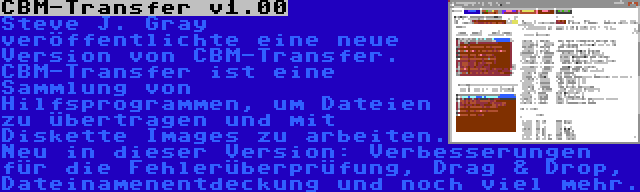 CBM-Transfer v1.00 | Steve J. Gray veröffentlichte eine neue Version von CBM-Transfer. CBM-Transfer ist eine Sammlung von Hilfsprogrammen, um Dateien zu übertragen und mit Diskette Images zu arbeiten. Neu in dieser Version: Verbesserungen für die Fehlerüberprüfung, Drag & Drop, Dateinamenentdeckung und noch viel mehr.