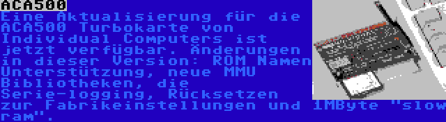 ACA500 | Eine Aktualisierung für die ACA500 Turbokarte von Individual Computers ist jetzt verfügbar. Änderungen in dieser Version: ROM Namen Unterstützung, neue MMU Bibliotheken, die Serie-logging, Rücksetzen zur Fabrikeinstellungen und 1MByte slow ram.