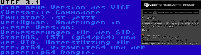 VICE 3.1 | Eine neue Version des VICE (Versatile Commodore Emulator) ist jetzt verfügbar. Änderungen in dieser Version: Verbesserungen für den SID, StarDOS, 1571 (g64/p64) und der VIA. Unterstützung für script64, vizawrite64 und der paperclip64 Dongle.