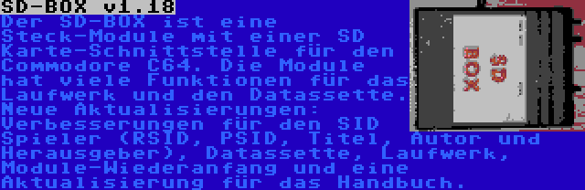 SD-BOX v1.18 | Der SD-BOX ist eine Steck-Module mit einer SD Karte-Schnittstelle für den Commodore C64. Die Module hat viele Funktionen für das Laufwerk und den Datassette. Neue Aktualisierungen: Verbesserungen für den SID Spieler (RSID, PSID, Titel, Autor und Herausgeber), Datassette, Laufwerk, Module-Wiederanfang und eine Aktualisierung für das Handbuch.