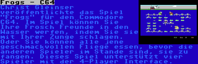 Frogs - C64 | Christ Gleinser veröffentlichte das Spiel Frogs für den Commodore C64. Im Spiel können Sie Ihre Frosch Freunde in den Wasser werfen, indem Sie sie mit Ihrer Zunge schlagen. Oder Sie können alle jene geschmackvollen Fliege essen, bevor die anderen Spieler im Stande sind, sie zu fangen. Dieses Spiel unterstützt vier Spieler mit der 4-Player Interface.