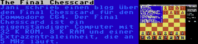 The Final Chesscard | Jani schrieb einen blog über den Final Chesscard für den Commodore C64. Der Final Chesscard ist ein eigenständiger Computer mit 32 K ROM, 8 K RAM und einer Extrazentraleinheit, die an 5 MHz läuft.