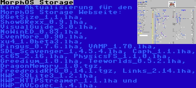 MorphOS Storage | Eine Aktualisierung für den MorphOS Storage Webseite: RGetSize_1.1.lha, ShowGRexx_0.9.lha, VisualGuide_3.0.lha, NoWinED_0.83.lha, EvenMore_0.90.lha, xu4_1.0beta3.lha, Pingus_0.7.6.lha, VAMP_1.70.lha, SDL_Scavenger_1.4.5.4.lha, Caph_1.1.lha, cc65_2.16.lha, PhysicsFS_1.1.0.lha, Greedium_1.0.lha, Teeworlds_0.5.2.lha, DragonMemory_1.0.tgz, FreedroidRPG_0.14.1.tgz, Links_2.14.lha, HWP_SQLite3_1.2.lha, HWP_HTTPStreamer_1.1.lha und HWP_AVCodec_1.4.lha.