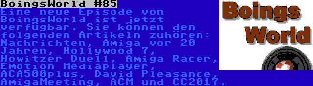 BoingsWorld #85 | Eine neue Episode von BoingsWorld ist jetzt verfügbar. Sie können den folgenden Artikeln zuhören: Nachrichten, Amiga vor 20 Jahren, Hollywood 7, Howitzer Duell, Amiga Racer, Emotion Mediaplayer, ACA500plus, David Pleasance, AmigaMeeting, ACM und CC2017.