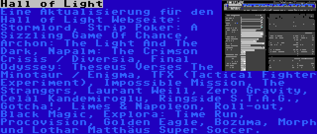 Hall of Light | Eine Aktualisierung für den Hall of Light Webseite: Stormlord, Strip Poker: A Sizzling Game Of Chance, Archon: The Light And The Dark, Napalm: The Crimson Crisis / Diversia, Final Odyssey: Theseus Verses The Minotaur / Enigma, TFX (Tactical Fighter Experiment), Impossible Mission, The Strangers, Laurant Weill, Zero Gravity, Celâl Kandemiroğlu, Ringside S.T.A.G., Gotcha!, Limes & Napoleon, Roll-out, Black Magic, Explora: Time Run, Procovision, Golden Eagle, Bozuma, Morph und Lothar Matthäus Super Soccer.