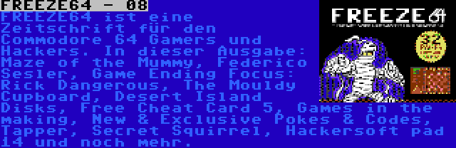 FREEZE64 - 08 | FREEZE64 ist eine Zeitschrift für den Commodore 64 Gamers und Hackers. In dieser Ausgabe: Maze of the Mummy, Raffox, Game Ending Focus: Rick Dangerous, The Mouldy Cupboard, Desert Island Disks, Free Cheat Card 5, Games in the making, New & Exclusive Pokes & Codes, Tapper, Secret Squirrel, Hackersoft pad 14 und noch mehr.