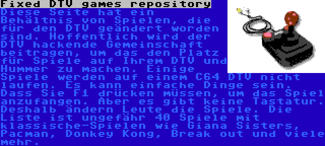 Fixed DTV games repository | Diese Seite hat ein Behältnis von Spielen, die für den DTV geändert worden sind. Hoffentlich wird der DTV hackende Gemeinschaft beitragen, um das den Platz für Spiele auf Ihrem DTV und Hummer zu machen. Einige Spiele werden auf einem C64 DTV nicht laufen. Es kann einfache Dinge sein. Dass Sie F1 drücken müssen, um das Spiel anzufangen. Aber es gibt keine Tastatur. Deshalb ändern Leute die Spiele. Die Liste ist ungefähr 40 Spiele mit klassische-Spielen wie Giana Sisters, Pacman, Donkey Kong, Break out und viele mehr.