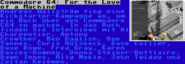 Commodore 64: For the Love of a Machine | Andreas Wallström fing eine Kickstarter-Kampagne an, um ein Buch über den Commodore C64 zu machen. In das Buch finden Sie Interviews mit Al Charpentier, Antony Crowther, Ben Daglish, Bob Yannes, Chris Hülsbeck, Dave Collier, Dave Rowe, Fred Gray, Karen Davies-Downey, Donna Steiner-Buttlaire, Dawn Jones, Ally Noble, John Twiddy und Zoltan Kelemen.