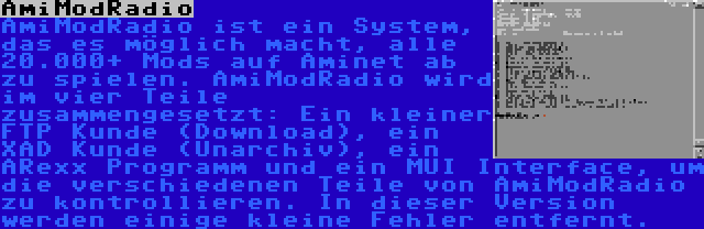 AmiModRadio | AmiModRadio ist ein System, das es möglich macht, alle 20.000+ Mods auf Aminet ab zu spielen. AmiModRadio wird im vier Teile zusammengesetzt: Ein kleiner FTP Kunde (Download), ein XAD Kunde (Unarchiv), ein ARexx Programm und ein MUI Interface, um die verschiedenen Teile von AmiModRadio zu kontrollieren. In dieser Version werden einige kleine Fehler entfernt.