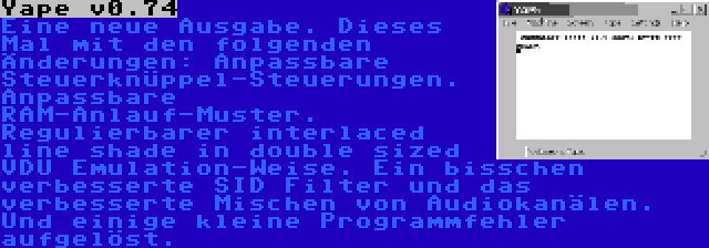 Yape v0.74 | Eine neue Ausgabe. Dieses Mal mit den folgenden Änderungen: Anpassbare Steuerknüppel-Steuerungen. Anpassbare RAM-Anlauf-Muster. Regulierbarer interlaced line shade in double sized VDU Emulation-Weise. Ein bisschen verbesserte SID Filter und das verbesserte Mischen von Audiokanälen. Und einige kleine Programmfehler aufgelöst.