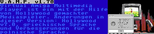 V.A.M.P. v1.70 | Virtual Amiga Multimedia Player ist ein mit der Hilfe von Hollywood gemachter Mediaspieler. Änderungen in dieser Version: Hollywood v7.0, griechische Sprache und Verbesserungen für die polnische Sprache.