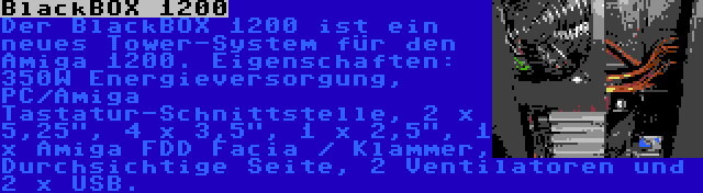 BlackBOX 1200 | Der BlackBOX 1200 ist ein neues Tower-System für den Amiga 1200. Eigenschaften: 350W Energieversorgung, PC/Amiga Tastatur-Schnittstelle, 2 x 5,25, 4 x 3,5, 1 x 2,5, 1 x Amiga FDD Facia / Klammer, Durchsichtige Seite, 2 Ventilatoren und 2 x USB.