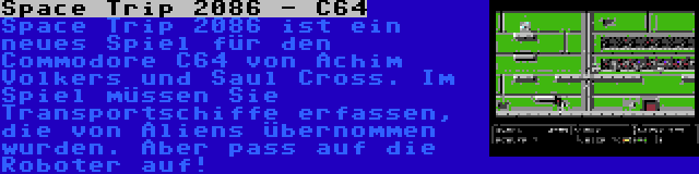 Space Trip 2086 - C64 | Space Trip 2086 ist ein neues Spiel für den Commodore C64 von Achim Volkers und Saul Cross. Im Spiel müssen Sie Transportschiffe erfassen, die von Aliens übernommen wurden. Aber pass auf die Roboter auf!