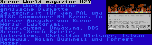 Scene World magazine #27 | Scene World ist eine englische Diskette Zeitschrift für den PAL und NTSC Commodore 64 Szene. In dieser Ausgabe von Scene World: Editorial, Nachrichten, Unboxing, BBS Scene, Seuck Spiele, Interviews: Christian Gleisner, Istvan Hegedus, Nolan Bushnell und Forrest Mozer.