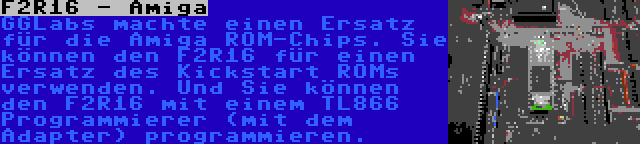 F2R16 - Amiga | GGLabs machte einen Ersatz für die Amiga ROM-Chips. Sie können den F2R16 für einen Ersatz des Kickstart ROMs verwenden. Und Sie können den F2R16 mit einem TL866 Programmierer (mit dem Adapter) programmieren.